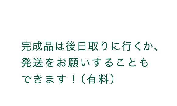 完成品は後日取りに行くか、発送をお願いすることもできます!(有料)